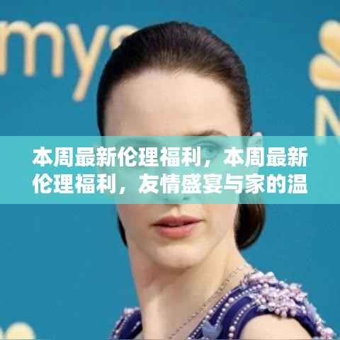 本周最新伦理福利,友情盛宴与家的温暖体验周活动
